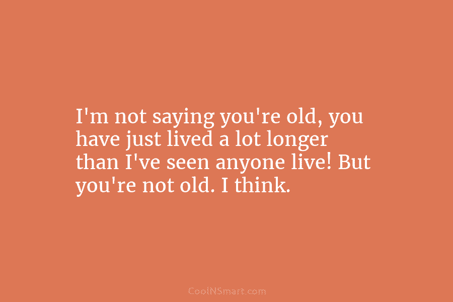 I’m not saying you’re old, you have just lived a lot longer than I’ve seen...
