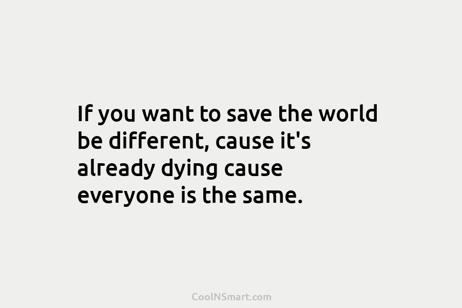 If you want to save the world be different, cause it’s already dying cause everyone...