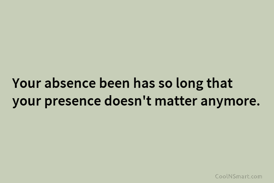Your absence been has so long that your presence doesn’t matter anymore.