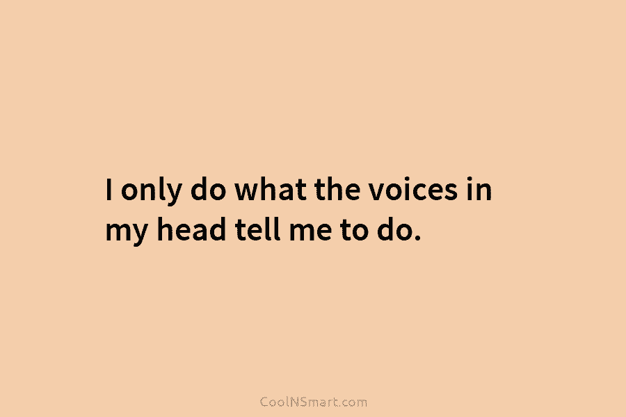 I only do what the voices in my head tell me to do.
