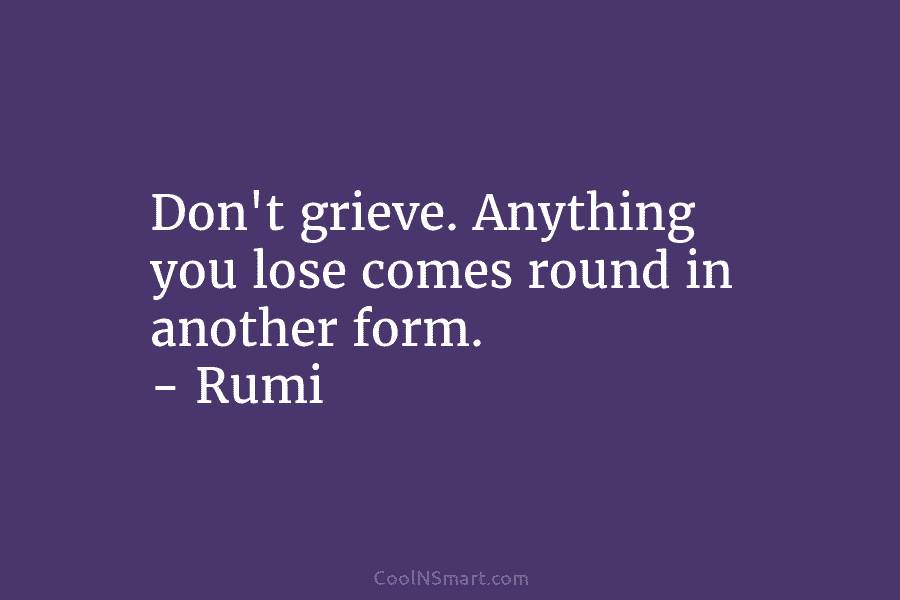 Don’t grieve. Anything you lose comes round in another form. – Rumi