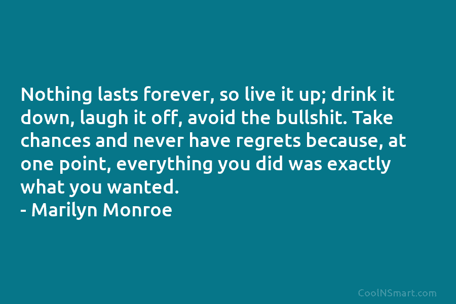 Nothing lasts forever, so live it up; drink it down, laugh it off, avoid the...
