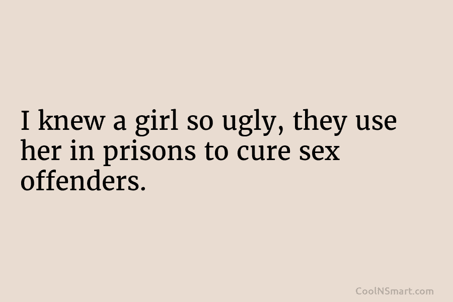 I knew a girl so ugly, they use her in prisons to cure sex offenders.