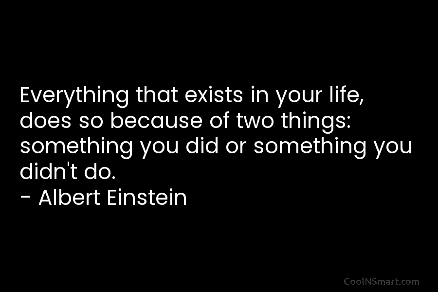Everything that exists in your life, does so because of two things: something you did...