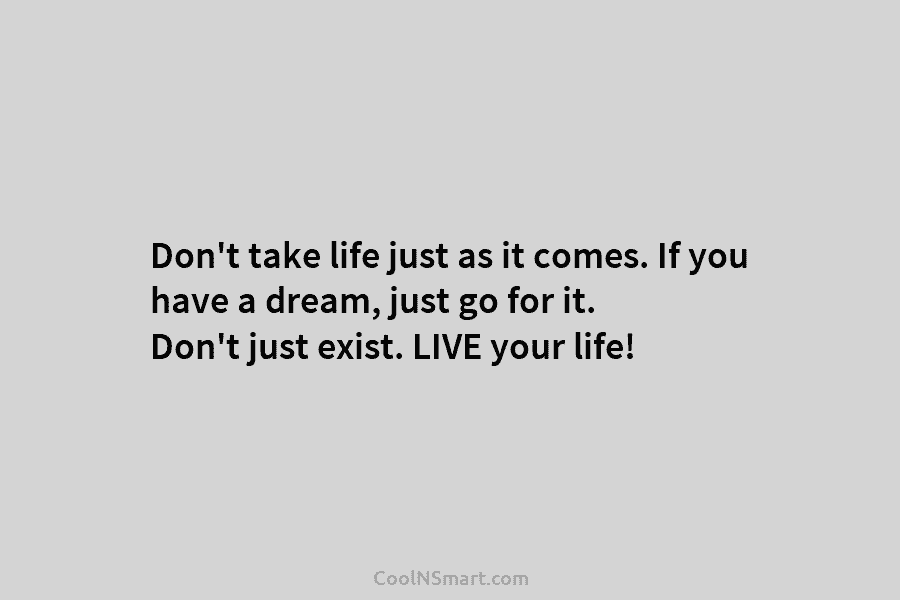 Don’t take life just as it comes. If you have a dream, just go for...