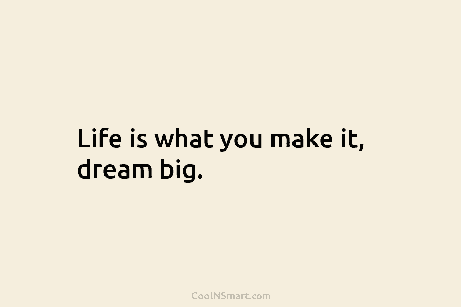 Life is what you make it, dream big.