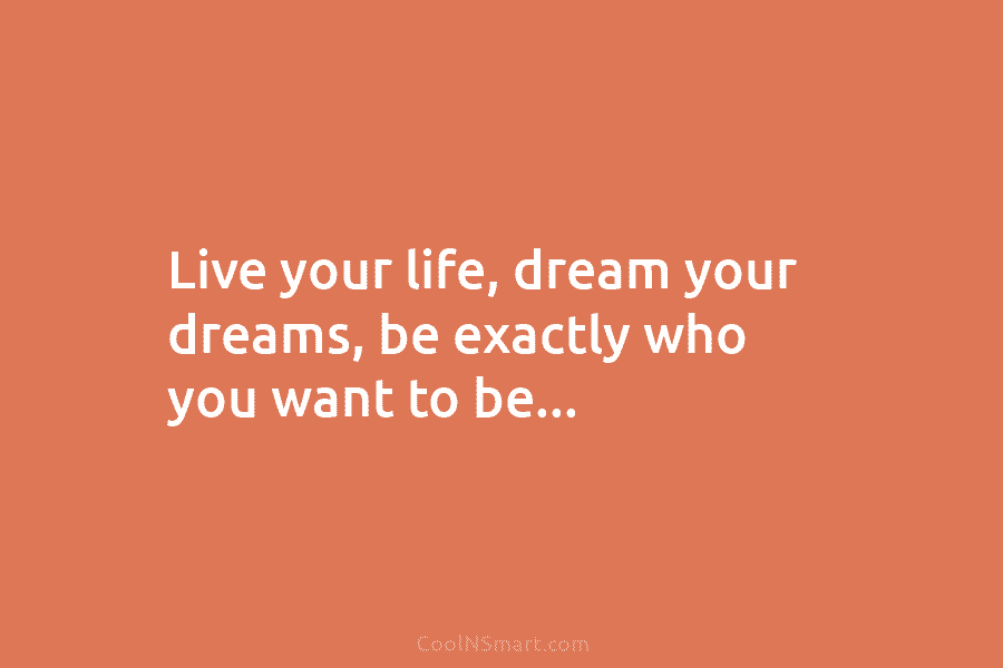 Live your life, dream your dreams, be exactly who you want to be…